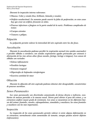 Exploración del Aparato Respiratorio
Nariz y Área Nasal
Propedéutica Clínica
Durante la inspección interna valoramos:
• Mucosa. Color y estado (lisa, brillante, húmeda y rosada).
• Orificio nasolacrimal. En neonatos puede ocurrir la falta de perforación; en estos casos
hay que crear un orificio; frecuente en niños.
• Procesos infecciosos o fúngicos en la parte caudal de la nariz. Problemas complicados de
tratar.
• Cuerpos extraños
• Tumores o pólipos.
Palpación
La palpación permite valorar la intensidad del aire aspirado entre las dos fosas.
Auscultación
Durante la auscultación podemos percibir la respiración normal (sin sonidos anormales)
o percibir silbidos o estridores; son sonidos respiratorios agudos provocados por estenosis o
obstrucción de las vías aéreas altas (fosas nasales, faringe, laringe o tráquea). Las causas de
silbidos son variados:
• Edema inflamatorio
• Parálisis laríngea
• Estenosis traqueal
• Hipertrofia de linfonodos retrofaríngeos
• Excesiva cantidad de moco
Olfacción
Durante la olfacción del aire aspirado podemos detectar olor desagradable, característico
de procesos necróticos.
Senos Paranasales
Los senos paranasales son divertículos comunicados de forma directa o indirecta, recu-
biertos de mucosa parecida a la mucosa nasal. Sirven para aliviar el peso del cráneo, y su
estructura confiere mayor grado de resistencia. Los senos se encuentran en los diferentes hue-
sos del cráneo: frontales, nasales, esfenopalatinos, etmoidales y maxilares; los senos frontales
y maxilares son los más importantes.
Inspección
La inspección de los senos paranasales permite valorar si existe alguna deformación en
su estructura; normalmente están aumentados de tamaño, aunque pueden ocurrir defectos
(infrecuentes).
 