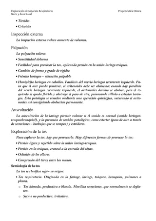 Exploración del Aparato Respiratorio
Nariz y Área Nasal
Propedéutica Clínica
• Tiroides
• Cricoides
Inspección externa
La inspección externa valora aumento de volumen.
Palpación
La palpación valora:
• Sensibilidad dolorosa
• Facilidad para provocar la tos, aplicando presión en la unión laringe-tráquea.
• Cambios de forma y grado de rigidez
• Frémito laríngeo – vibración palpable
• Hemiplejia laríngea en caballos. Parálisis del nervio laríngeo recurrente izquierdo. Pa-
ra que el aire pueda penetrar, el aritenoides debe ser abducido; cuando hay parálisis
del nervio laríngeo recurrente izquierdo, el aritenoides derecho se abduce, pero el iz-
quierdo se queda flácido y obstruye el paso de aire, provocando silbido o estridor larín-
geo. Esta patología se resuelve mediante una operación quirúrgica, suturando el arite-
noides así consiguiendo abducción permanente.
Auscultación
La auscultación de la laringe permite valorar si el sonido es normal (sonido laríngeo-
traqueobronquial), y la presencia de sonidos patológicos, como estertor (paso de aire a través
de secreciones – burbujas que se rompen) y estridores.
Exploración de la tos
Para explorar la tos, hay que provocarla. Hay diferentes formas de provocar la tos:
• Presión ligera y repetida sobre la unión laringe-tráquea.
• Presión en la tráquea, craneal a la entrada del tórax.
• Oclusión de los ollares.
• Compresión del tórax entre las manos.
Semiología de la tos
La tos se clasifica según su origen:
• Tos respiratoria. Originada en la faringe, laringe, tráquea, bronquios, pulmones o
pleura.
o Tos húmeda, productiva o blanda. Moviliza secreciones, que normalmente se deglu-
ten.
o Seca o no productiva, irritativa.
 