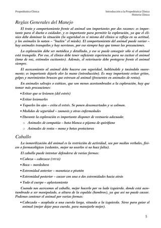 Propedéutica Clínica Introducción a la Propedéutica Clínica
Historia Clínica
5
Reglas Generales del Manejo
El trato y comportamiento frente al animal son importantes por dos razones: es impor-
tante para el dueño o cuidador, y es importante para permitir la exploración, ya que el clí-
nico debe dominar la situación (la seguridad en sí mismo del clínico se refleja en su actitud,
y los animales lo notan – “huelen” el miedo). El comportamiento del animal puede variar –
hay animales tranquilos y hay nerviosos, por eso siempre hay que tomar las precauciones.
La exploración debe ser metódica y detallada, y eso se puede conseguir sólo si el animal
está tranquilo. Por eso, el clínico debe tener suficiente experiencia para no excitar el animal
(tono de voz, estímulos excitantes). Además, el veterinario debe protegerse frente el animal
siempre.
El acercamiento al animal debe hacerse con seguridad, hablándole y tocándolo suave-
mente; es importante dejarle oler la mano (introducción). Es muy importante evitar gritos,
golpes y movimientos bruscos que estresan al animal (frecuentes en animales de renta).
En animales salvajes o exóticos, que son menos acostumbrados a la exploración, hay que
tomar más precauciones:
• Evitar que se lesionen (del estrés)
• Evitar lesionarles
• Taparles los ojos – evita el estrés. Se ponen desconcertados y se calman.
• Medidas de seguridad – zoonosis y otras enfermedades
• Durante la exploración es importante disponer de vestuario adecuado:
o Animales de compañía – bata blanca o pijama de quirófano
o Animales de renta – mono y botas protectoras
Caballo
La inmovilización del animal es la restricción de actividad, sea por medios verbales, físi-
cos o farmacológicos (sedantes, mejor no usarlos si no hace falta).
El caballo puede intentar defenderse de varias formas:
• Cabeza – cabezazo (‫)נגיחה‬
• Boca – mordedura
• Extremidad anterior – manotazo o pisotón
• Extremidad posterior – cocear con una o dos extremidades hacia atrás
• Todo el cuerpo – aplastamiento
Cuando nos acercamos al caballo, mejor hacerlo por su lado izquierdo, donde está acos-
tumbrado a ser manipulado, a altura de la espalda (hombros), ya que así no puede cocear.
Podemos contener el animal por varias formas:
• Cabezada – acoplada a una cuerda larga, situada a la izquierda. Sirve para guiar el
animal (mejor dejar poca cuerda, para manejarlo mejor).
 