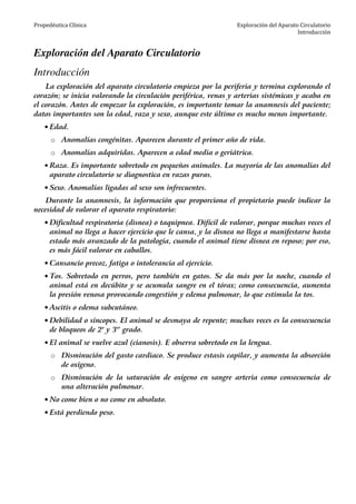 Propedéutica Clínica Exploración del Aparato Circulatorio
Introducción
Exploración del Aparato Circulatorio
Introducción
La exploración del aparato circulatorio empieza por la periferia y termina explorando el
corazón; se inicia valorando la circulación periférica, venas y arterias sistémicas y acaba en
el corazón. Antes de empezar la exploración, es importante tomar la anamnesis del paciente;
datos importantes son la edad, raza y sexo, aunque este último es mucho menos importante.
• Edad.
o Anomalías congénitas. Aparecen durante el primer año de vida.
o Anomalías adquiridas. Aparecen a edad media o geriátrica.
• Raza. Es importante sobretodo en pequeños animales. La mayoría de las anomalías del
aparato circulatorio se diagnostica en razas puras.
• Sexo. Anomalías ligadas al sexo son infrecuentes.
Durante la anamnesis, la información que proporciona el propietario puede indicar la
necesidad de valorar el aparato respiratorio:
• Dificultad respiratoria (disnea) o taquipnea. Difícil de valorar, porque muchas veces el
animal no llega a hacer ejercicio que le cansa, y la disnea no llega a manifestarse hasta
estado más avanzado de la patología, cuando el animal tiene disnea en reposo; por eso,
es más fácil valorar en caballos.
• Cansancio precoz, fatiga o intolerancia al ejercicio.
• Tos. Sobretodo en perros, pero también en gatos. Se da más por la noche, cuando el
animal está en decúbito y se acumula sangre en el tórax; como consecuencia, aumenta
la presión venosa provocando congestión y edema pulmonar, lo que estimula la tos.
• Ascitis o edema subcutáneo.
• Debilidad o síncopes. El animal se desmaya de repente; muchas veces es la consecuencia
de bloqueos de 2o
y 3er
grado.
• El animal se vuelve azul (cianosis). E observa sobretodo en la lengua.
o Disminución del gasto cardiaco. Se produce estasis capilar, y aumenta la absorción
de oxígeno.
o Disminución de la saturación de oxígeno en sangre arteria como consecuencia de
una alteración pulmonar.
• No come bien o no come en absoluto.
• Está perdiendo peso.
 