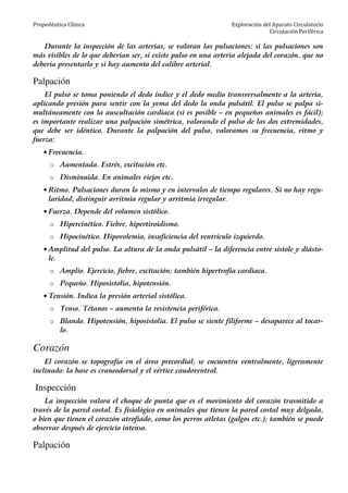 Propedéutica Clínica Exploración del Aparato Circulatorio
Circulación Periférica
Durante la inspección de las arterias, se valoran las pulsaciones: si las pulsaciones son
más visibles de lo que deberían ser, si existe pulso en una arteria alejada del corazón, que no
debería presentarlo y si hay aumento del calibre arterial.
Palpación
El pulso se toma poniendo el dedo índice y el dedo medio transversalmente a la arteria,
aplicando presión para sentir con la yema del dedo la onda pulsátil. El pulso se palpa si-
multáneamente con la auscultación cardiaca (si es posible – en pequeños animales es fácil);
es importante realizar una palpación simétrica, valorando el pulso de las dos extremidades,
que debe ser idéntico. Durante la palpación del pulso, valoramos su frecuencia, ritmo y
fuerza:
• Frecuencia.
o Aumentada. Estrés, excitación etc.
o Disminuida. En animales viejos etc.
• Ritmo. Pulsaciones duran lo mismo y en intervalos de tiempo regulares. Si no hay regu-
laridad, distinguir arritmia regular y arritmia irregular.
• Fuerza. Depende del volumen sistólico.
o Hipercinético. Fiebre, hipertiroidismo.
o Hipocinético. Hipovolemia, insuficiencia del ventrículo izquierdo.
• Amplitud del pulso. La altura de la onda pulsátil – la diferencia entre sístole y diásto-
le.
o Amplio. Ejercicio, fiebre, excitación; también hipertrofia cardiaca.
o Pequeño. Hiposistolia, hipotensión.
• Tensión. Indica la presión arterial sistólica.
o Tenso. Tétanos – aumenta la resistencia periférica.
o Blando. Hipotensión, hiposistolia. El pulso se siente filiforme – desaparece al tocar-
lo.
Corazón
El corazón se topografía en el área precordial; se encuentra ventralmente, ligeramente
inclinado: la base es craneodorsal y el vértice caudoventral.
Inspección
La inspección valora el choque de punta que es el movimiento del corazón trasmitido a
través de la pared costal. Es fisiológico en animales que tienen la pared costal muy delgada,
o bien que tienen el corazón atrofiado, como los perros atletas (galgos etc.); también se puede
observar después de ejercicio intenso.
Palpación
 
