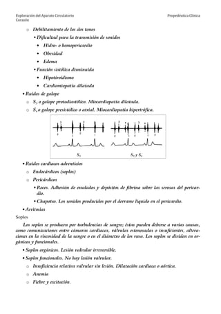 Exploración del Aparato Circulatorio
Corazón
Propedéutica Clínica
o Debilitamiento de los dos tonos
Dificultad para la transmisión de sonidos
• Hidro- o hemopericardio
• Obesidad
• Edema
Función sistólica disminuida
• Hipotiroidismo
• Cardiomiopatía dilatada
• Ruidos de galope
o S3 o galope protodiastólico. Miocardiopatía dilatada.
o S4 o galope presistólico o atrial. Miocardiopatía hipertrófica.
S3 S3 y S4
• Ruidos cardiacos adventicios
o Endocárdicos (soplos)
o Pericárdicos
Roces. Adhesión de exudados y depósitos de fibrina sobre las serosas del pericar-
dio.
Chapoteo. Los sonidos producidos por el derrame líquido en el pericardio.
• Arritmias
Soplos
Los soplos se producen por turbulencias de sangre; éstas pueden deberse a varias causas,
como comunicaciones entre cámaras cardiacas, válvulas estenosadas o insuficientes, altera-
ciones en la viscosidad de la sangre o en el diámetro de los vaso. Los soplos se dividen en or-
gánicos y funcionales.
• Soplos orgánicos. Lesión valvular irreversible.
• Soplos funcionales. No hay lesión valvular.
o Insuficiencia relativa valvular sin lesión. Dilatación cardiaca o aórtica.
o Anemia
o Fiebre y excitación.
 