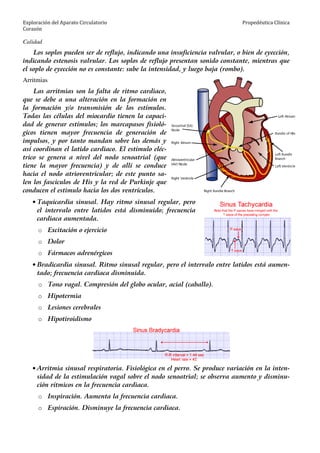 Exploración del Aparato Circulatorio
Corazón
Propedéutica Clínica
Calidad
Los soplos pueden ser de reflujo, indicando una insuficiencia valvular, o bien de eyección,
indicando estenosis valvular. Los soplos de reflujo presentan sonido constante, mientras que
el soplo de eyección no es constante: sube la intensidad, y luego baja (rombo).
Arritmias
Las arritmias son la falta de ritmo cardiaco,
que se debe a una alteración en la formación en
la formación y/o transmisión de los estímulos.
Todas las células del miocardio tienen la capaci-
dad de generar estímulos; los marcapasos fisioló-
gicos tienen mayor frecuencia de generación de
impulsos, y por tanto mandan sobre las demás y
así coordinan el latido cardiaco. El estímulo eléc-
trico se genera a nivel del nodo senoatrial (que
tiene la mayor frecuencia) y de allí se conduce
hacia el nodo atrioventricular; de este punto sa-
len los fascículos de His y la red de Purkinje que
conducen el estimulo hacia los dos ventrículos.
• Taquicardia sinusal. Hay ritmo sinusal regular, pero
el intervalo entre latidos está disminuido; frecuencia
cardiaca aumentada.
o Excitación o ejercicio
o Dolor
o Fármacos adrenérgicos
• Bradicardia sinusal. Ritmo sinusal regular, pero el intervalo entre latidos está aumen-
tado; frecuencia cardiaca disminuida.
o Tono vagal. Compresión del globo ocular, acial (caballo).
o Hipotermia
o Lesiones cerebrales
o Hipotiroidismo
• Arritmia sinusal respiratoria. Fisiológica en el perro. Se produce variación en la inten-
sidad de la estimulación vagal sobre el nodo senoatrial; se observa aumento y disminu-
ción rítmicos en la frecuencia cardiaca.
o Inspiración. Aumenta la frecuencia cardiaca.
o Espiración. Disminuye la frecuencia cardiaca.
 