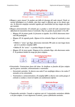 Propedéutica Clínica Exploración del Aparato Circulatorio
Corazón
• Bloqueo o paro sinusal. Se produce por fallo de descarga del nodo sinusal. Puede ser
normal (fisiológico) en el caballo, cuyo tono vagal es diferente que en las demás espe-
cies. Se observan complejos normales seguidos por inactividad (no hay ningún otro foco
que manda).
• Bloqueo atrioventricular. El estímulo que se produce a nivel del nodo senoatrial tiene
dificultad de transmitirse hacia el ventrículo. Hay tres grados de gravedad: I, II y III.
o Bloqueo AV de primer grado. Es frecuente en équidos. En el ECG observamos inter-
valo PR prolongado.
o Bloqueo AV de segundo grado. Algunos de los estímulos llegan al ventrículo y otros
no.
Mobitz I. “avisa” que llega; observamos intervalos PR cada vez más largos hasta
que no se produce complejos QRS.
Mobitz II. No “avisa” – se produce bloqueo de repente.
o Bloqueo AV de tercer grado. Ninguno de los estímulos llega, sólo observamos ondas
P. Se producen latidos de escape por focos ectópicos.
• Extrasístoles. Contracciones fuera del ritmo. Se clasifican en función del foco ectópico
que las genera: auricular, atrioventricular o ventricular.
o Extrasístole auricular. Se observa una onda P con morfología idónea a las ondas P
normales en las extrasístoles.
o Ventriculares o atrioventriculares. El complejo QRS se observa más ancho porque el
estímulo se conduce a través de tejidos con conductancia inferior.
• Taquicardia auricular. Cuando se registran más de 3 extrasístoles auriculares debidos
a un foco ectópico. A veces degeneran el control, y pasa a fibrilación auricular.
 