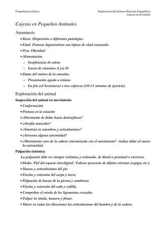 Propedéutica Clínica Exploración del Sistema Músculo-Esquelético
Cojeras en el Caballo
Cojeras en Pequeños Animales
Anamnesis
• Raza. Disposición a diferentes patologías.
• Edad. Procesos degenerativos son típicos de edad avanzada.
• Peso. Obesidad.
• Alimentación.
o Insuficiencia de calcio.
o Exceso de vitamina A y/o D.
• Datos del motivo de la consulta:
o Presentación aguda o crónica
o En frío (al levantarse) o tras esfuerzo (10-15 minutos de ejercicio).
Exploración del animal
Inspección del animal en movimiento
• Conformación
• Postura en la estación
• ¿Desviación de dedos hacia dentro/fuera?
• ¿Atrofia muscular?
• ¿Simetría en miembros y articulaciones?
• ¿Arrastra alguna extremidad?
• ¿Movimiento raro de la cabeza sincronizado con el movimiento? –indica dolor al mover
la extremidad.
Palpación sistémica
La palpación debe ser siempre sistémica y ordenada, de distal a proximal o viceversa.
• Dedos. Piel del espacio interdigital. Valorar presencia de objetos extraños (espigas etc.).
• Huesos y articulaciones del pie.
• Flexión y extensión del carpo y tarso.
• Palpación de huesos de la pierna y antebrazo.
• Flexión y extensión del codo y rodilla.
• Comprobar el estado de los ligamentos cruzados.
• Palpar la rótula, humero y fémur.
• Mover en todas las direcciones las articulaciones del hombro y de la cadera.
 