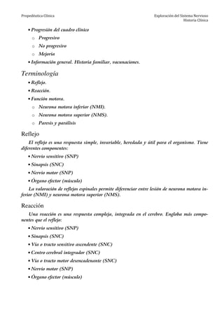 Propedéutica Clínica Exploración del Sistema Nervioso
Historia Clínica
• Progresión del cuadro clínico
o Progresivo
o No progresivo
o Mejoría
• Información general. Historia familiar, vacunaciones.
Terminología
• Reflejo.
• Reacción.
• Función motora.
o Neurona motora inferior (NMI).
o Neurona motora superior (NMS).
o Paresis y parálisis
Reflejo
El reflejo es una respuesta simple, invariable, heredada y útil para el organismo. Tiene
diferentes componentes:
• Nervio sensitivo (SNP)
• Sinapsis (SNC)
• Nervio motor (SNP)
• Órgano efector (músculo)
La valoración de reflejos espinales permite diferenciar entre lesión de neurona motora in-
ferior (NMI) y neurona motora superior (NMS).
Reacción
Una reacción es una respuesta compleja, integrada en el cerebro. Engloba más compo-
nentes que el reflejo:
• Nervio sensitivo (SNP)
• Sinapsis (SNC)
• Vía o tracto sensitivo ascendente (SNC)
• Centro cerebral integrador (SNC)
• Vía o tracto motor desencadenante (SNC)
• Nervio motor (SNP)
• Órgano efector (músculo)
 