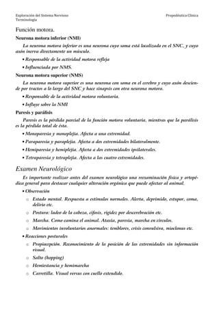 Exploración del Sistema Nervioso
Terminología
Propedéutica Clínica
Función motora.
Neurona motora inferior (NMI)
La neurona motora inferior es una neurona cuyo soma está localizado en el SNC, y cuyo
axón inerva directamente un músculo.
• Responsable de la actividad motora refleja
• Influenciada por NMS.
Neurona motora superior (NMS)
La neurona motora superior es una neurona con soma en el cerebro y cuyo axón descien-
de por tractos a lo largo del SNC y hace sinapsis con otra neurona motora.
• Responsable de la actividad motora voluntaria.
• Influye sobre la NMI
Paresis y parálisis
Paresis es la pérdida parcial de la función motora voluntaria, mientras que la parálisis
es la pérdida total de ésta.
• Monoparesia y monoplejia. Afecta a una extremidad.
• Paraparesia y paraplejia. Afecta a dos extremidades bilateralmente.
• Hemiparesia y hemiplejia. Afecta a dos extremidades ipsilaterales.
• Tetraparesia y tetraplejia. Afecta a las cuatro extremidades.
Examen Neurológico
Es importante realizar antes del examen neurológico una reexaminación física y ortopé-
dica general para destacar cualquier alteración orgánica que puede afectar al animal.
• Observación
o Estado mental. Respuesta a estímulos normales. Alerta, deprimido, estupor, coma,
delirio etc.
o Postura: ladeo de la cabeza, cifosis, rigidez por descerebración etc.
o Marcha. Como camina el animal. Ataxia, paresia, marcha en círculos.
o Movimientos involuntarios anormales: temblores, crisis convulsiva, mioclonus etc.
• Reacciones posturales
o Propiocepción. Reconocimiento de la posición de las extremidades sin información
visual.
o Salto (hopping)
o Hemiestancia y hemimarcha
o Carretilla. Visual versus con cuello extendido.
 
