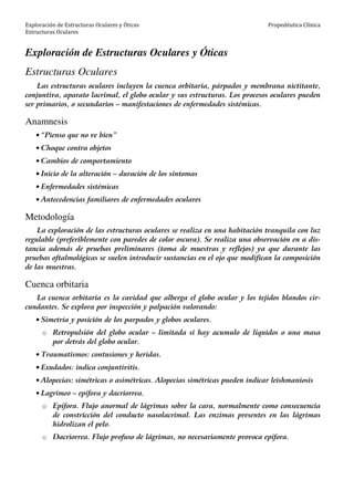 Exploración de Estructuras Oculares y Óticas
Estructuras Oculares
Propedéutica Clínica
Exploración de Estructuras Oculares y Óticas
Estructuras Oculares
Las estructuras oculares incluyen la cuenca orbitaria, párpados y membrana nictitante,
conjuntiva, aparato lacrimal, el globo ocular y sus estructuras. Los procesos oculares pueden
ser primarios, o secundarios – manifestaciones de enfermedades sistémicas.
Anamnesis
• “Pienso que no ve bien”
• Choque contra objetos
• Cambios de comportamiento
• Inicio de la alteración – duración de los síntomas
• Enfermedades sistémicas
• Antecedencias familiares de enfermedades oculares
Metodología
La exploración de las estructuras oculares se realiza en una habitación tranquila con luz
regulable (preferiblemente con paredes de color oscura). Se realiza una observación en a dis-
tancia además de pruebas preliminares (toma de muestras y reflejos) ya que durante las
pruebas oftalmológicas se suelen introducir sustancias en el ojo que modifican la composición
de las muestras.
Cuenca orbitaria
La cuenca orbitaria es la cavidad que alberga el globo ocular y los tejidos blandos cir-
cundantes. Se explora por inspección y palpación valorando:
• Simetría y posición de los parpados y globos oculares.
o Retropulsión del globo ocular – limitada si hay acumulo de líquidos o una masa
por detrás del globo ocular.
• Traumatismos: contusiones y heridas.
• Exudados: indica conjuntivitis.
• Alopecias: simétricas o asimétricas. Alopecias simétricas pueden indicar leishmaniosis
• Lagrimeo – epífora y dacriorrea.
o Epífora. Flujo anormal de lágrimas sobre la cara, normalmente como consecuencia
de constricción del conducto nasolacrimal. Las enzimas presentes en las lágrimas
hidrolizan el pelo.
o Dacriorrea. Flujo profuso de lágrimas, no necesariamente provoca epífora.
 