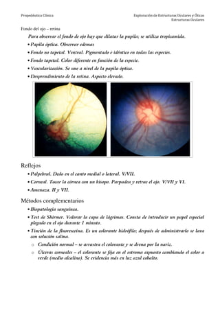 Propedéutica Clínica Exploración de Estructuras Oculares y Óticas
Estructuras Oculares
Fondo del ojo – retina
Para observar el fondo de ojo hay que dilatar la pupila; se utiliza tropicamida.
• Papila óptica. Observar edemas
• Fondo no tapetal. Ventral. Pigmentado e idéntico en todas las especies.
• Fondo tapetal. Color diferente en función de la especie.
• Vascularización. Se une a nivel de la papila óptica.
• Desprendimiento de la retina. Aspecto elevado.
Reflejos
• Palpebral. Dedo en el canto medial o lateral. V/VII.
• Corneal. Tocar la córnea con un hisopo. Parpadea y retrae el ojo. V/VII y VI.
• Amenaza. II y VII.
Métodos complementarios
• Biopatología sanguínea.
• Test de Shirmer. Valorar la capa de lágrimas. Consta de introducir un papel especial
plegado en el ojo durante 1 minuto.
• Tinción de la fluoresceína. Es un colorante hidrófilo; después de administrarlo se lava
con solución salina.
o Condición normal – se arrastra el colorante y se drena por la nariz.
o Úlceras corneales – el colorante se fija en el estroma expuesto cambiando el color a
verde (medio alcalino). Se evidencia más en luz azul cobalto.
 