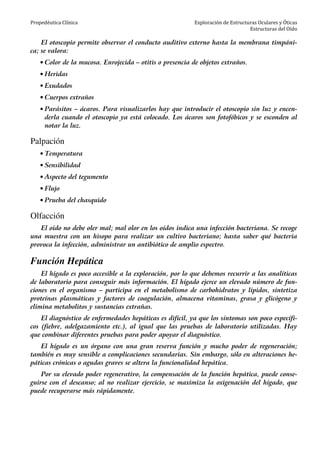 Propedéutica Clínica Exploración de Estructuras Oculares y Óticas
Estructuras del Oído
El otoscopio permite observar el conducto auditivo externo hasta la membrana timpáni-
ca; se valora:
• Color de la mucosa. Enrojecida – otitis o presencia de objetos extraños.
• Heridas
• Exudados
• Cuerpos extraños
• Parásitos – ácaros. Para visualizarlos hay que introducir el otoscopio sin luz y encen-
derla cuando el otoscopio ya está colocado. Los ácaros son fotofóbicos y se esconden al
notar la luz.
Palpación
• Temperatura
• Sensibilidad
• Aspecto del tegumento
• Flujo
• Prueba del chasquido
Olfacción
El oído no debe oler mal; mal olor en los oídos indica una infección bacteriana. Se recoge
una muestra con un hisopo para realizar un cultivo bacteriano; hasta saber qué bacteria
provoca la infección, administrar un antibiótico de amplio espectro.
Función Hepática
El hígado es poco accesible a la exploración, por lo que debemos recurrir a las analíticas
de laboratorio para conseguir más información. El hígado ejerce un elevado número de fun-
ciones en el organismo – participa en el metabolismo de carbohidratos y lípidos, sintetiza
proteínas plasmáticas y factores de coagulación, almacena vitaminas, grasa y glicógeno y
elimina metabolitos y sustancias extrañas.
El diagnóstico de enfermedades hepáticas es difícil, ya que los síntomas son poco específi-
cos (fiebre, adelgazamiento etc.), al igual que las pruebas de laboratorio utilizadas. Hay
que combinar diferentes pruebas para poder apoyar el diagnóstico.
El hígado es un órgano con una gran reserva función y mucho poder de regeneración;
también es muy sensible a complicaciones secundarias. Sin embargo, sólo en alteraciones he-
páticas crónicas o agudas graves se altera la funcionalidad hepática.
Por su elevado poder regenerativo, la compensación de la función hepática, puede conse-
guirse con el descanso; al no realizar ejercicio, se maximiza la oxigenación del hígado, que
puede recuperarse más rápidamente.
 