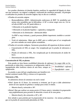 Función Hepática
Enzimas Hepáticas
Propedéutica Clínica
Las pruebas dinámicas de función hepática analizan la capacidad del hígado de elimi-
nar una sustancia, sea exógena o endógena, realizando dos analíticas pareadas. Al principio
se utilizaban las pruebas de excreción exógena; hoy en día no se utilizan.
• Pruebas de excreción exógena
o Bromosulftaleína (BSP). Administración endovenosa de BSP. Se metaboliza por
misma ruta metabólica que la bilirrubina. A 30’ se extrae sangre otra vez. Un ni-
vel alto de BSP a los 30’ puede deberse a:
Alteración en la perfusión hepática
Alteración en la función hepática – captación y conjugación
Alteración en la eliminación – obstrucción biliar
La BSP es muy irritante, y puede provocar flebitis importante; también es carcinó-
gena.
o Verde de indocianina. Mejor que la BSP, pero se utilizó poco al ser reemplazado
por otros métodos con menos efectos secundarios.
• Pruebas de excreción endógena. Sustancias procedentes del organismo de forma natural.
o Concentración de NH3 en sangre. Fue reemplazado por la prueba de tolerancia a
NH3.
o Prueba de tolerancia a NH3. Fue reemplazada por la determinación de ácidos bi-
liares.
o Determinación de ácidos biliares
Concentración de NH3 en plasma
Esta prueba no tiene buena sensibilidad (detección de enfermos). La sangre debe ser he-
parinizada en tubos fríos y mantenerse en refrigeración; toda la
manipulación debe realizarse dentro de una hora, siempre en
refrigeración.
La prueba es poco útil por complicaciones por hemólisis (eri-
trocitos contienen mucho NH3) y retraso en la separación.
Tolerancia a NH3
Se administra cloruro de amoniaco vía oral o rectal.
• Oral. Ayuno de 12 horas. La sustancia es irritante, por lo que se debe administrar
dentro de una cápsula de gelatina o sondaje para evitar el vómito.
o Muestra basal y extracción a 30’.
• Rectal. Hay que realizar un enema previo (12 horas antes) e introducir la preparación
muy profundamente para permitir la absorción a través de la vena porta.
o Muestra basal y dos extracción a 20’ y 40’.
Este método es poco práctico por la preparación de las muestras – los mismos problemas
que en la prueba de concentración plasmática de NH3.
Sensibilidad – enfermos
Especificidad – sanos
 
