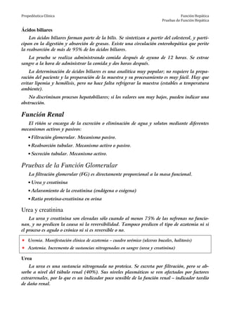 Propedéutica Clínica Función Hepática
Pruebas de Función Hepática
Ácidos biliares
Los ácidos biliares forman parte de la bilis. Se sintetizan a partir del colesterol, y parti-
cipan en la digestión y absorción de grasas. Existe una circulación enterohepática que perite
la reabsorción de más de 95% de los ácidos biliares.
La prueba se realiza administrando comida después de ayuno de 12 horas. Se extrae
sangre a la hora de administrar la comida y dos horas después.
La determinación de ácidos biliares es una analítica muy popular; no requiere la prepa-
ración del paciente y la preparación de la muestra y su procesamiento es muy fácil. Hay que
evitar lipemia y hemólisis, pero no hace falta refrigerar la muestra (estables a temperatura
ambiente).
No discriminan procesos hepatobiliares; si los valores son muy bajos, pueden indicar una
obstrucción.
Función Renal
El riñón se encarga de la excreción o eliminación de agua y solutos mediante diferentes
mecanismos activos y pasivos:
• Filtración glomerular. Mecanismo pasivo.
• Reabsorción tubular. Mecanismo activo o pasivo.
• Secreción tubular. Mecanismo activo.
Pruebas de la Función Glomerular
La filtración glomerular (FG) es directamente proporcional a la masa funcional.
• Urea y creatinina
• Aclaramiento de la creatinina (endógena o exógena)
• Ratio proteína-creatinina en orina
Urea y creatinina
La urea y creatinina son elevadas sólo cuando al menos 75% de las nefronas no funcio-
nan, y no predicen la causa ni la reversibilidad. Tampoco predicen el tipo de azotemia ni si
el proceso es agudo o crónico ni si es reversible o no.
Uremia. Manifestación clínica de azotemia – cuadro urémico (ulceras bucales, halitosis)
Azotemia. Incremento de sustancias nitrogenadas en sangre (urea y creatinina)
Urea
La urea es una sustancia nitrogenada no proteica. Se excreta por filtración, pero se ab-
sorbe a nivel del túbulo renal (40%). Sus niveles plasmáticos se ven afectados por factores
extrarrenales, por lo que es un indicador poco sensible de la función renal – indicador tardío
de daño renal.
 