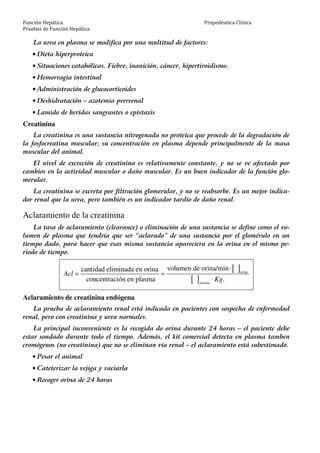 Función Hepática
Pruebas de Función Hepática
Propedéutica Clínica
La urea en plasma se modifica por una multitud de factores:
• Dieta hiperproteica
• Situaciones catabólicas. Fiebre, inanición, cáncer, hipertiroidismo.
• Hemorragia intestinal
• Administración de glucocorticoides
• Deshidratación – azotemia prerrenal
• Lamido de heridas sangrantes o epistaxis
Creatinina
La creatinina es una sustancia nitrogenada no proteica que procede de la degradación de
la fosfocreatina muscular; su concentración en plasma depende principalmente de la masa
muscular del animal.
El nivel de excreción de creatinina es relativamente constante, y no se ve afectado por
cambios en la actividad muscular o daño muscular. Es un buen indicador de la función glo-
merular.
La creatinina se excreta por filtración glomerular, y no se reabsorbe. Es un mejor indica-
dor renal que la urea, pero también es un indicador tardío de daño renal.
Aclaramiento de la creatinina
La tasa de aclaramiento (clearance) o eliminación de una sustancia se define como el vo-
lumen de plasma que tendría que ser “aclarado” de una sustancia por el glomérulo en un
tiempo dado, para hacer que esas misma sustancia apareciera en la orina en el mismo pe-
riodo de tiempo.
[ ]
[ ]
volumen de orina/mincantidad eliminada en orina
concentración en plasma .
orina
plasma
Acl
Kg
⋅
= =
⋅
Aclaramiento de creatinina endógena
La prueba de aclaramiento renal está indicada en pacientes con sospecha de enfermedad
renal, pero con creatinina y urea normales.
La principal inconveniente es la recogida do orina durante 24 horas – el paciente debe
estar sondado durante todo el tiempo. Además, el kit comercial detecta en plasma tamben
cromógenos (no creatinina) que no se eliminan vía renal – el aclaramiento está subestimado.
• Pesar el animal
• Cateterizar la vejiga y vaciarla
• Recoger orina de 24 horas
 