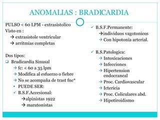 ANOMALIAS : BRADICARDIA  PULSO < 60 LPM - extrasistolico Visto en :    extrasistole ventricular    arritmias completas Dos tipos: Bradicardia Sinusal fc: < 60 a 35 lpm Modifica al esfuerzo o fiebre No se acompaña de trast fnc* PUEDE SER:  B.S.F.Accesional:  alpinistas 1922    maratonistas B.S.F.Permanente:  individuos vagotonicos Con hipotonia arterial. B.S.Patologica: Intoxicaciones Infecciones Hipertension endocraneal Proc. Cardiovascular Ictericia Proc. Coliculares abd. Hipotiroidismo 