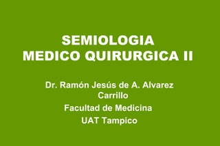 SEMIOLOGIA MEDICO QUIRURGICA II Dr. Ramón Jesús de A. Alvarez Carrillo Facultad de Medicina  UAT Tampico 