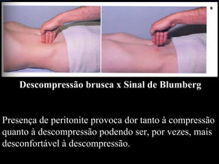 Descompressão brusca x Sinal de Blumberg
Presença de peritonite provoca dor tanto à compressão
quanto à descompressão podendo ser, por vezes, mais
desconfortável à descompressão.
 
