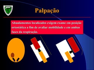 PalpaçãoPalpação
Abaulamentos localizados exigem exame em posiçãoAbaulamentos localizados exigem exame em posição
ortostática a fim de avaliar mobilidade e em ambasortostática a fim de avaliar mobilidade e em ambas
fases da respiração.fases da respiração.
 