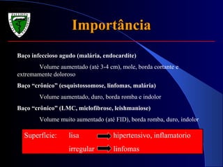 ImportânciaImportância
Baço infeccioso agudo (malária, endocardite)
Volume aumentado (até 3-4 cm), mole, borda cortante e
extremamente doloroso
Baço “crônico” (esquistossomose, linfomas, malária)
Volume aumentado, duro, borda romba e indolor
Baço “crônico” (LMC, mielofibrose, leishmaniose)
Volume muito aumentado (até FID), borda romba, duro, indolor
Superfície: lisa hipertensivo, inflamatorio
irregular linfomas
 