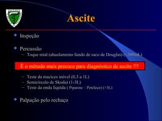 AsciteAscite
 InspeçãoInspeção
 PercussãoPercussão
– Toque retal (abaulamento fundo de saco de Douglas) (<300mL)Toque retal (abaulamento fundo de saco de Douglas) (<300mL)
– Teste da macicez móvel (0,3 a 1L)Teste da macicez móvel (0,3 a 1L)
– Semicírculo de Skoda) (1-3L)Semicírculo de Skoda) (1-3L)
– Teste da onda líquidaTeste da onda líquida ( Piparote – Peteleco) (>3L)( Piparote – Peteleco) (>3L)
 Palpação pelo rechaçoPalpação pelo rechaço
È o método mais precoce para diagnóstico de ascite !!!
 
