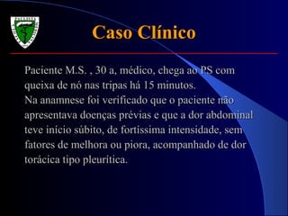Caso ClínicoCaso Clínico
Paciente M.S. , 30 a, médico, chega ao PS comPaciente M.S. , 30 a, médico, chega ao PS com
queixa de nó nas tripas há 15 minutos.queixa de nó nas tripas há 15 minutos.
Na anamnese foi verificado que o paciente nãoNa anamnese foi verificado que o paciente não
apresentava doenças prévias e que a dor abdominalapresentava doenças prévias e que a dor abdominal
teve início súbito, de fortíssima intensidade, semteve início súbito, de fortíssima intensidade, sem
fatores de melhora ou piora, acompanhado de dorfatores de melhora ou piora, acompanhado de dor
torácica tipo pleurítica.torácica tipo pleurítica.
 