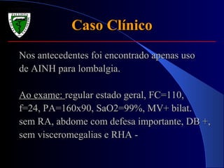 Caso ClínicoCaso Clínico
Nos antecedentes foi encontrado apenas usoNos antecedentes foi encontrado apenas uso
de AINH para lombalgia.de AINH para lombalgia.
Ao exame:Ao exame: regular estado geral, FC=110,regular estado geral, FC=110,
f=24, PA=160x90, SaO2=99%, MV+ bilat.f=24, PA=160x90, SaO2=99%, MV+ bilat.
sem RA, abdome com defesa importante, DB +,sem RA, abdome com defesa importante, DB +,
sem visceromegalias e RHA -sem visceromegalias e RHA -
 