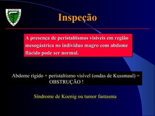 InspeçãoInspeção
A presença de peristaltismos visíveis em regiãoA presença de peristaltismos visíveis em região
mesogástrica no indivíduo magro com abdomemesogástrica no indivíduo magro com abdome
flácido pode ser normal.flácido pode ser normal.
Abdome rígido + peristaltismo visível (ondas de Kussmaul) =
OBSTRUÇÃO !
Síndrome de Koenig ou tumor fantasma
 