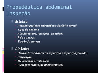 Propedêutica abdominal 
Inspeção 
 Estática 
 Paciente posições ortostática e decúbito dorsal. 
 Tipos de abdome 
 Abaulamentos, retrações, cicatrizes 
 Pele e anexos 
 Turgência venosa 
 Dinâmica 
 Hérnias (importância da expiração e expiração forçada) 
 Respiração 
 Movimentos peristálticos 
 Pulsações (dilatação aneurismática) 
 