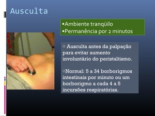 Ausculta 
•Ambiente tranqüilo 
•Permanência por 2 minutos 
o Ausculta antes da palpação 
para evitar aumento 
involuntário do peristaltismo. 
oNormal: 5 a 34 borborigmos 
intestinais por minuto ou um 
borborigmo a cada 4 a 5 
incursões respiratórias. 
 
