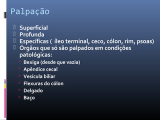 Palpação 
 Superficial 
 Profunda 
 Específicas ( íleo terminal, ceco, cólon, rim, psoas) 
 Órgãos que só são palpados em condições 
patológicas: 
 Bexiga (desde que vazia) 
 Apêndice cecal 
 Vesícula biliar 
 Flexuras do cólon 
 Delgado 
 Baço 
 