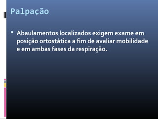 Palpação 
 Abaulamentos localizados exigem exame em 
posição ortostática a fim de avaliar mobilidade 
e em ambas fases da respiração. 
 