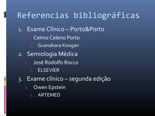 Referencias bibliográficas 
1. Exame Clínico – Porto&Porto 
1. Celmo Celeno Porto 
1. Guanabara Koogan 
2. Semiologia Médica 
1. José Rodolfo Rocco 
1. ELSEVIER 
3. Exame clínico – segunda edição 
1. Owen Epstein 
1. ARTEMED 
 