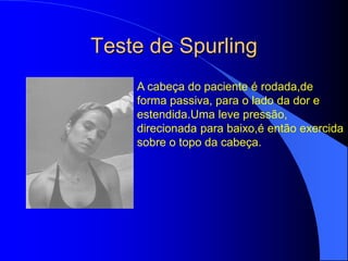 Teste de Spurling
A cabeça do paciente é rodada,de
forma passiva, para o lado da dor e
estendida.Uma leve pressão,
direcionada para baixo,é então exercida
sobre o topo da cabeça.
 