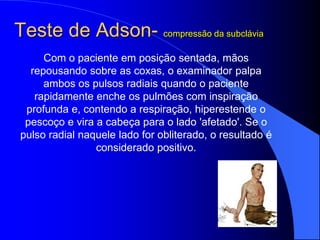 Teste de Adson- compressão da subclávia
Com o paciente em posição sentada, mãos
repousando sobre as coxas, o examinador palpa
ambos os pulsos radiais quando o paciente
rapidamente enche os pulmões com inspiração
profunda e, contendo a respiração, hiperestende o
pescoço e vira a cabeça para o lado 'afetado'. Se o
pulso radial naquele lado for obliterado, o resultado é
considerado positivo.
 