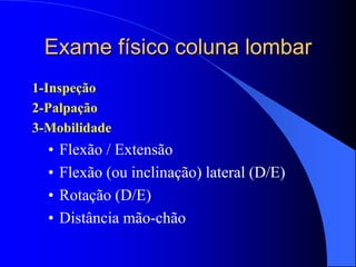 Exame físico coluna lombar
1-Inspeção
2-Palpação
3-Mobilidade
• Flexão / Extensão
• Flexão (ou inclinação) lateral (D/E)
• Rotação (D/E)
• Distância mão-chão
 