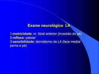 Exame neurológico L4
1-motricidade: m. tibial anterior (inversão do pé)
2-reflexo: patelar
3-sensibilidade: dermátomo de L4 (face medial
perna e pé)
 