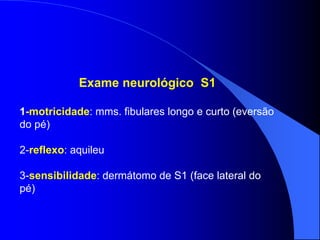 Exame neurológico S1
1-motricidade: mms. fibulares longo e curto (eversão
do pé)
2-reflexo: aquileu
3-sensibilidade: dermátomo de S1 (face lateral do
pé)
 