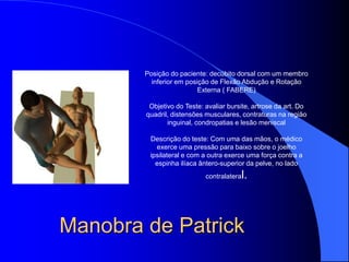 Manobra de Patrick
Posição do paciente: decúbito dorsal com um membro
inferior em posição de Flexão Abdução e Rotação
Externa ( FABERE)
Objetivo do Teste: avaliar bursite, artrose da art. Do
quadril, distensões musculares, contraturas na região
inguinal, condropatias e lesão meniscal
Descrição do teste: Com uma das mãos, o médico
exerce uma pressão para baixo sobre o joelho
ipsilateral e com a outra exerce uma força contra a
espinha ilíaca ântero-superior da pelve, no lado
contralateral.
 