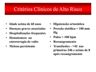 Critérios Clínicos de Alto Risco
• Idade acima de 60 anos
• Doenças graves associadas
• Hospitalizações frequentes
• Hematemese ou
enterorragia de vulto
• Melena persistente
• Hipotensão ortostática
• Pressão sistólica < 100 mm
Hg
• Pulso > 100 bpm
• Ressangramento
• Transfusões - >4U nas
primeiras 24h e acima de 8
após ressangramento
 