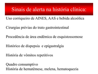 Sinais de alerta na história clínica:
Uso corriqueiro de AINES, AAS e bebida alcoólica
Cirurgias prévias do trato gastrointestinal
Procedência de área endêmica de esquistossomose
Histórico de dispepsia e epigastralgia
História de vômitos repetitivos
Quadro consumptivo
História de hematêmese, melena, hematoquezia
 