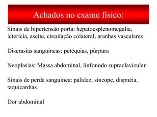 Achados no exame físico:
Sinais de hipertensão porta: hepatoesplenomegalia,
icterícia, ascite, circulação colateral, aranhas vasculares
Discrasias sanguíneas: petéquias, púrpura
Neoplasias: Massa abdominal, linfonodo supraclavicular
Sinais de perda sanguínea: palidez, síncope, dispnéia,
taquicardias
Dor abdominal
 