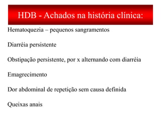 HDB - Achados na história clínica:
Hematoquezia – pequenos sangramentos
Diarréia persistente
Obstipação persistente, por x alternando com diarréia
Emagrecimento
Dor abdominal de repetição sem causa definida
Queixas anais
 
