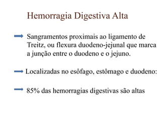 Hemorragia Digestiva Alta
Sangramentos proximais ao ligamento de
Treitz, ou flexura duodeno-jejunal que marca
a junção entre o duodeno e o jejuno.
Localizadas no esôfago, estômago e duodeno:
85% das hemorragias digestivas são altas
 