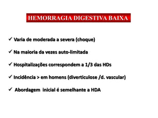 HEMORRAGIA DIGESTIVA BAIXA
 Varia de moderada a severa (choque)
 Na maioria da vezes auto-limitada
 Hospitalizações correspondem a 1/3 das HDs
 Incidência > em homens (diverticulose /d. vascular)
 Abordagem inicial é semelhante a HDA
 