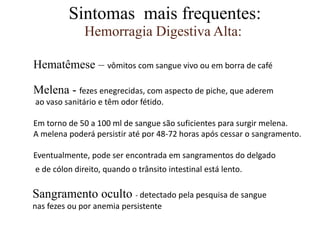 Hemorragia Digestiva Alta:
Sintomas mais frequentes:
Hematêmese – vômitos com sangue vivo ou em borra de café
Melena - fezes enegrecidas, com aspecto de piche, que aderem
ao vaso sanitário e têm odor fétido.
Em torno de 50 a 100 ml de sangue são suficientes para surgir melena.
A melena poderá persistir até por 48-72 horas após cessar o sangramento.
Eventualmente, pode ser encontrada em sangramentos do delgado
e de cólon direito, quando o trânsito intestinal está lento.
Sangramento oculto - detectado pela pesquisa de sangue
nas fezes ou por anemia persistente
 