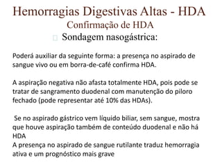 Hemorragias Digestivas Altas - HDA
Confirmação de HDA
Sondagem nasogástrica:
Poderá auxiliar da seguinte forma: a presença no aspirado de
sangue vivo ou em borra-de-café confirma HDA.
A aspiração negativa não afasta totalmente HDA, pois pode se
tratar de sangramento duodenal com manutenção do piloro
fechado (pode representar até 10% das HDAs).
Se no aspirado gástrico vem líquido biliar, sem sangue, mostra
que houve aspiração também de conteúdo duodenal e não há
HDA
A presença no aspirado de sangue rutilante traduz hemorragia
ativa e um prognóstico mais grave
 