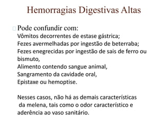 Hemorragias Digestivas Altas
Pode confundir com:
Vômitos decorrentes de estase gástrica;
Fezes avermelhadas por ingestão de beterraba;
Fezes enegrecidas por ingestão de sais de ferro ou
bismuto,
Alimento contendo sangue animal,
Sangramento da cavidade oral,
Epistaxe ou hemoptise.
Nesses casos, não há as demais características
da melena, tais como o odor característico e
aderência ao vaso sanitário.
 