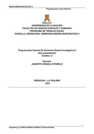 INARIO DISEÑO INVESTIGATIVO II 
Programación y Guía General 
UNIVERSIDAD DE LA GUAJIRA 
FACULTAD DE CIENCIAS SOCIALES Y HUMANAS 
PROGRAMA DE TRABAJO SOCIAL 
CURSO y/o ASIGNATURA: SEMINARIO DISEÑO INVESTIGATIVO II 
Programación General de Seminario Diseño Investigativo II 
Guía propedéutica 
Créditos: 4 
Docente. 
JUANNYS CHIQUILLO RODELO 
RIOHACHA – LA GUAJIRA 
2014 
1 
Preparado por: JUANNYS CHIQUILLO RODELO Docente de Planta 
 