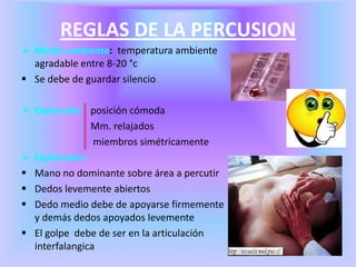 REGLAS DE LA PERCUSION
 Medio ambiente: temperatura ambiente
agradable entre 8-20 °c
 Se debe de guardar silencio
 Explorado: posición cómoda
Mm. relajados
miembros simétricamente
 Explorador:
 Mano no dominante sobre área a percutir
 Dedos levemente abiertos
 Dedo medio debe de apoyarse firmemente
y demás dedos apoyados levemente
 El golpe debe de ser en la articulación
interfalangica
 