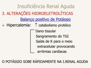 Insuficiência Renal Aguda
3. ALTERAÇÕES HIDROELETROLÍTICAS
Balanço positivo de Potássio
 Hipercalemia:  catabolismo protéico
Dano tissular
Sangramento do TGI
Saída de K para o meio
extracelular provocando
arritmias cardíacas
O POTÁSSIO SOBE RÁPIDAMENTE NA I.RENAL AGUDA
 