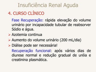 Insuficiência Renal Aguda
4. CURSO CLÍNICO
Fase Recuperação: rápida elevação do volume
urinário por incapacidade tubular de reabsorver
Sódio e água.
 Azotemia continua
 Aumento do volume urinário (200 mL/dia)
 Diálise pode ser necessária!
Recuperação funcional: após vários dias de
diurese normal e redução gradual de uréia e
creatinina plasmática.
 